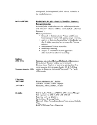 management, stock department, credit service, secretariat at
the board of directors
06/2010-09/2010: Henkel AG & Co KGaA based in Düsseldorf, Germany:
Foreign internship;
Job description: work at international marketing department
with innovative solutions for brand Thomsit (ACB- Adhesives
Consumer);
Main responsibilities:
• Relaunch of the international Product- and System
brochure in cooperation with graphic design company,
• analysis of the topic „Sustainability“ within Henkel and
also first idea generation how to proceed in Flooring
category,
• management of diverse advertising,
• marketing controlling,
• analysis of competitors internet appearance
at the market with adhesive technology
Studies:
2006-2011:
Summer semester 2008:
Technical university of Košice; The Faculty of Economics;
Field of study: Finance, banking and investment;
Diploma thesis: Analysis of innovative activity of the firm
on the example of the company Henkel AG & Co KGaA;
studied at „Bergische Universität Wuppertal“; The Faculty
of Economics
Education:
2002-2006: High school Opatovská 7, Košice;
class with extended German language
1993-2002: Elementary school Drábova 3, Košice
IT skills: SAP IS-U, SAP FI-CA, SAP FI-CO, SAP Solution Manager
Side experience in SAP FI, SAP MM, SAP SD
Reporting tools e.g. QlikView
ServiceNow, HP Service Center
Microsoft Office- Word, Excel, PowerPoint, Access, Outlook,
Visio
LAN/WAN, Lotus Notes, Sharepoint
 