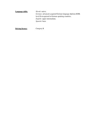 Language skills: Slovak: native,
German: advanced; acquired German language diploma KMK
level II-recognized in German speaking countries,
English: upper intermediate,
Spanish: basic
Driving licence: Category B
 
