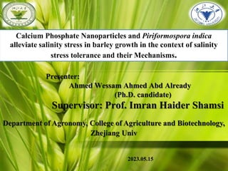 Presenter:
Ahmed Wessam Ahmed Abd Already
(Ph.D. candidate)
Supervisor: Prof. Imran Haider Shamsi
Department of Agronomy, College of Agriculture and Biotechnology,
Zhejiang Univ
2023.05.15
Calcium Phosphate Nanoparticles and Piriformospora indica
alleviate salinity stress in barley growth in the context of salinity
stress tolerance and their Mechanisms.
 