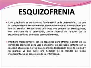 La esquizofrenia es un trastorno fundamental de la personalidad. Los que
la padecen tienen frecuentemente el sentimiento de estar controlados por
fuerzas extrañas. Poseen ideas delirantes que pueden ser extravagantes,
con alteración de la percepción, afecto anormal sin relación con la
situación y autismo entendido como aislamiento.
 Interfiere marcadamente con su capacidad para afrontar algunas de las
demandas ordinarias de la vida o mantener un adecuado contacto con la
realidad. El psicótico no vive en este mundo (disociación entre la realidad y
su mundo), ya que existe una negación de la realidad de forma
inconsciente. No es consciente de su enfermedad.
ESQUIZOFRENIA
 