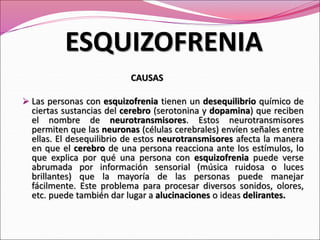CAUSAS
 Las personas con esquizofrenia tienen un desequilibrio químico de
ciertas sustancias del cerebro (serotonina y dopamina) que reciben
el nombre de neurotransmisores. Estos neurotransmisores
permiten que las neuronas (células cerebrales) envíen señales entre
ellas. El desequilibrio de estos neurotransmisores afecta la manera
en que el cerebro de una persona reacciona ante los estímulos, lo
que explica por qué una persona con esquizofrenia puede verse
abrumada por información sensorial (música ruidosa o luces
brillantes) que la mayoría de las personas puede manejar
fácilmente. Este problema para procesar diversos sonidos, olores,
etc. puede también dar lugar a alucinaciones o ideas delirantes.
ESQUIZOFRENIA
 