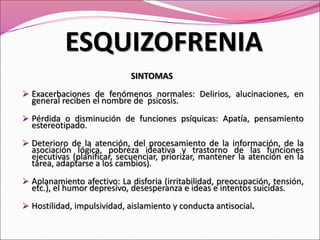 SINTOMAS
 Exacerbaciones de fenómenos normales: Delirios, alucinaciones, en
general reciben el nombre de psicosis.
 Pérdida o disminución de funciones psíquicas: Apatía, pensamiento
estereotipado.
 Deterioro de la atención, del procesamiento de la información, de la
asociación lógica, pobreza ideativa y trastorno de las funciones
ejecutivas (planificar, secuenciar, priorizar, mantener la atención en la
tarea, adaptarse a los cambios).
 Aplanamiento afectivo: La disforia (irritabilidad, preocupación, tensión,
etc.), el humor depresivo, desesperanza e ideas e intentos suicidas.
 Hostilidad, impulsividad, aislamiento y conducta antisocial.
ESQUIZOFRENIA
 