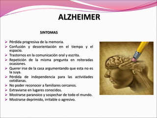SINTOMAS
 Pérdida progresiva de la memoria.
 Confusión y desorientación en el tiempo y el
espacio.
 Trastornos en la comunicación oral y escrita.
 Repetición de la misma pregunta en reiteradas
ocasiones.
 Querer irse de la casa argumentando que esta no es
la suya.
 Pérdida de independencia para las actividades
cotidianas.
 No poder reconocer a familiares cercanos.
 Extraviarse en lugares conocidos.
 Mostrarse paranoico y sospechar de todo el mundo.
 Mostrarse deprimido, irritable o agresivo.
ALZHEIMER
 