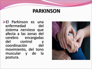 El Parkinson es una
enfermedad del
sistema nervioso que
afecta a las zonas del
cerebro encargadas
del control y
coordinación del
movimiento, del tono
muscular y de la
postura.
PARKINSON
 