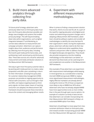 3.	 Build more advanced
analytics through
collecting first-
party data.
4.	 Experiment with
different measurement
methodologies.
To future-proof strategy, advertisers who
previously relied more on third-party data must
lean into first-party data wherever possible and
design new strategies and systems that enable
privacy by design. This will require breaking
down silos within organizations, such as tighter
integration between IT and Marketing, to
connect data collection to measurement and
campaign activation. Advertisers can capture
insights about their audiences and performance
by collecting more first-party data, including
the brand’s paid media performance data, and
synthesizing it with second-party and third-party
data. These data sources are critical for advanced
measurement and media attribution solutions in
the Measurement 360 framework.
One way to gain more first-party customer data is
by working with media partners to create a value
proposition and offer users something in return
for their information. Growing first-party data
for customer relationship management (CRM)
purposes can provide an ongoing opportunity to
interact with consumers, such as through e-mail
and SMS, and replace targeting based on third-
party signals. As these newer means of reaching
consumers are adopted, the Measurement 360
framework should incorporate these channels to
ensure the content and messaging deliver results.
When it comes to finding a measurement solution
that works, there’s no one-size-fits-all. As a part of
the need for ongoing education amid digital accel-
eration and advertising ecosystem changes and in
adopting a Measurement 360 framework, adver-
tisers should be willing to explore and consider all
methodologies to identify the ones that best fit
their organization’s needs. During this exploration
phase, advertisers will also need to do their due
diligence to understand what capabilities these
solutions and partners offer to address changes in
the digital landscape and signal loss. They should
also provide transparency into the modeling
methodology so that advertisers can better un-
derstand how these tools can be used long-term
and complement one another in the Measurement
360 framework.
One example of how advertisers can experiment
with measurement methodologies while keeping
in mind signal loss as a consideration is leaning
into both MMM and granular MMM to replace
more signal-based measurement methodologies.
Highly effective marketers are already demon-
strating this trend as 31% of those surveyed are
more likely to rely on MMM than MTA alone.5
Advertisers who have not already adopted MMM
have more opportunities to do so more nimbly
than in the past through open-source options. An
example of a solution currently in beta version
that advertisers can consider incorporating into
their Measurement 360 framework is Robyn, an
automated MMM option from Meta.
Advertisers should begin to move away from mea-
surement attribution reliant on third-party data
and instead consider incorporating granular MMM
into their Measurement 360 approach. Granular
Measurement 360 | An Advanced Way to Think About Measurement Strategy
 