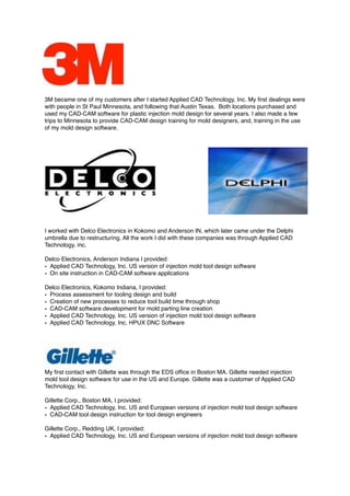 3M became one of my customers after I started Applied CAD Technology, Inc. My ﬁrst dealings were
with people in St Paul Minnesota, and following that Austin Texas. Both locations purchased and
used my CAD-CAM software for plastic injection mold design for several years. I also made a few
trips to Minnesota to provide CAD-CAM design training for mold designers, and, training in the use
of my mold design software.
I worked with Delco Electronics in Kokomo and Anderson IN, which later came under the Delphi
umbrella due to restructuring. All the work I did with these companies was through Applied CAD
Technology, inc.
Delco Electronics, Anderson Indiana I provided:
• Applied CAD Technology, Inc. US version of injection mold tool design software
• On site instruction in CAD-CAM software applications
Delco Electronics, Kokomo Indiana, I provided:
• Process assessment for tooling design and build
• Creation of new processes to reduce tool build time through shop
• CAD-CAM software development for mold parting line creation
• Applied CAD Technology, Inc. US version of injection mold tool design software
• Applied CAD Technology, Inc. HPUX DNC Software
My ﬁrst contact with Gillette was through the EDS ofﬁce in Boston MA. Gillette needed injection
mold tool design software for use in the US and Europe. Gillette was a customer of Applied CAD
Technology, Inc.
Gillette Corp., Boston MA, I provided:
• Applied CAD Technology, Inc. US and European versions of injection mold tool design software
• CAD-CAM tool design instruction for tool design engineers
Gillette Corp., Redding UK, I provided:
• Applied CAD Technology, Inc. US and European versions of injection mold tool design software
 