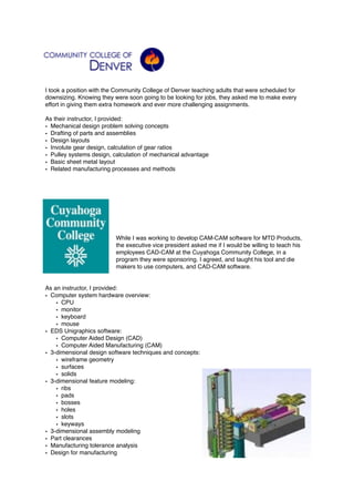 I took a position with the Community College of Denver teaching adults that were scheduled for
downsizing. Knowing they were soon going to be looking for jobs, they asked me to make every
effort in giving them extra homework and ever more challenging assignments.
As their instructor, I provided:
• Mechanical design problem solving concepts
• Drafting of parts and assemblies
• Design layouts
• Involute gear design, calculation of gear ratios
• Pulley systems design, calculation of mechanical advantage
• Basic sheet metal layout
• Related manufacturing processes and methods
While I was working to develop CAM-CAM software for MTD Products,
the executive vice president asked me if I would be willing to teach his
employees CAD-CAM at the Cuyahoga Community College, in a
program they were sponsoring. I agreed, and taught his tool and die
makers to use computers, and CAD-CAM software.
As an instructor, I provided:
• Computer system hardware overview:
• CPU
• monitor
• keyboard
• mouse
• EDS Unigraphics software:
• Computer Aided Design (CAD)
• Computer Aided Manufacturing (CAM)
• 3-dimensional design software techniques and concepts:
• wireframe geometry
• surfaces
• solids
• 3-dimensional feature modeling:
• ribs
• pads
• bosses
• holes
• slots
• keyways
• 3-dimensional assembly modeling
• Part clearances
• Manufacturing tolerance analysis
• Design for manufacturing 
 