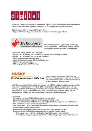 Digital was a very good customer of Applied CAD Technology, Inc. Unfortunately within two years of
their purchasing software, they were bought out by Compaq and substantially downsized.
Digital Equipment Corp., Maynard MA, I provided:
• Applied CAD Technology, Inc. US version of injection mold tool design software
McKechnie became an Applied CAD Technology,
Inc. customer after a referral from the EDS ofﬁce in
Minneapolis. I worked with them for a few years.
Mechecknie Tooling, Staples MN, I provided:
• Applied CAD Technology, Inc. US version of injection mold tool design software
• Applied CAD Technology, Inc. HPUX DNC Software
• HPUX workstation memory upgrades
• HPUX workstation fast-wide differential SCSI drives
• HPUX system administration
• EDS Unigraphics CAD-CAM training
Husky is quite a success story. The founder is a
German immigrant that came to Canada during WWII.
He started something like 8-10 different companies, all
of which were short lived until Husky.
My ﬁrst experience with Husky was under contract with EDS Canada during a large benchmark they
were doing in order to select a new CAD-CAM vendor. Following that, they contracted with my
company, Applied CAD Technology, Inc. to have me develop CAD-CAM software to automatically
machine mould tooling cavities on the shop ﬂoor. Additionally, they asked me to help with the
development of a new ICAM post processor for a very large Zayer milling center.
In summary:
• Participated in a large CAD-CAM software benchmark activity
• Developed an ICAM post processor for a large Zayer milling center
• Worked as a liaison between Husky manufacturing and software engineers and EDS to insure
EDS understood Husky’s needs and applications
• Took over a failed CAD-CAM software development project after EDS invested 18 months with
two software engineers (~3 man-years)
• Analyzed the CAD-CAM software application and the Husky needs and goals
• Developed a new CAD-CAM software application answering Husky’s needs
• Total project time: 4 months, including testing and introduction into production
• First software project Husky had seen which went ﬂawlessly into production with no rework 
 