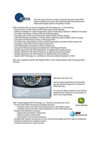 Over the years I’ve had a number of experiences with various EDS
ofﬁces throughout the world. My relationship with EDS started when
McDonnell Douglas sold the Unigraphics to EDS.
EDS contracted with my company, Applied CAD Technology, Inc., on the following:
• Guest Lecturer in East Coast, and Mid West Users Group Meetings
• Software developer for custom large plastic injection mold design software in Melbourne Australia
• Consultant with Gillette in Boston MA and Redding England
• Consultant with Husky Injection Moulding systems Bolton Ontario Canada
• CAD-CAM Software developer for Husky Injection Moulding systems Bolton Ontario Canada
• Consultant with McKechnie Tooling in Minneapolis MN
• Consultant with responsibility to reduce mold tooling design and build at Delco Kokomo IN
• Consultant, CAD-CAM instructor Delco Anderson IN
• CAD-CAM Software developer for Delco Anderson IN
• Consultant CAM post processor development for GM Warren MI plant
• Reseller agreement with EDS Netherlands, for Applied CAD tooling software
• Reseller agreement with EDS Hong Kong, for Applied CAD tooling software
• Reseller agreement with EDS Australia, for Applied CAD tooling software
• Applied CAD Technology, Inc. certiﬁed as a 3rd party software developer for EDS
EDS was a supportive partner with Applied CAD in many tooling software sales throughout North
America.
HDA New York, New York
Henry Dreyfuss Associates during the 80’s
was the industrial design ﬁrm of choice for
AT&T Bell Labs.
As a product design engineer at the Labs we
partnered with Dreyfuss on every project for
which I had responsibility.
After I started Applied CAD Technology, Inc., Dreyfuss contracted with me to:
• Provide CAD-CAM 3-dimensional modeling instruction
• Complex surface and solid model development for John Deere project
• Complex surface and solid model development for AT&T Bell Labs project
• Systems administration consulting:
• Digital UNIX workstation conﬁguration
• Network systems conﬁguration
• Data backup and recovery procedures
• Develop data migration procedures to move 3-dimensional design data from Alias to Unigraphics
• Interface procedures for prototype vendors
• Interface procedures for tooling vendors
 