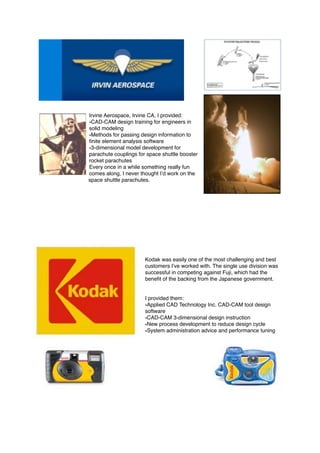 Irvine Aerospace, Irvine CA, I provided:
•CAD-CAM design training for engineers in
solid modeling
•Methods for passing design information to
ﬁnite element analysis software
•3-dimensional model development for
parachute couplings for space shuttle booster
rocket parachutes
Every once in a while something really fun
comes along, I never thought I’d work on the
space shuttle parachutes.
Kodak was easily one of the most challenging and best
customers I’ve worked with. The single use division was
successful in competing against Fuji, which had the
beneﬁt of the backing from the Japanese government.
I provided them:
•Applied CAD Technology Inc. CAD-CAM tool design
software
•CAD-CAM 3-dimensional design instruction
•New process development to reduce design cycle
•System administration advice and performance tuning 
 