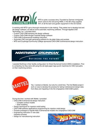 MTD is quite a success story. Founded by German immigrants
which came to the US during WWII, in the 90’s they supplied
40% of all the lawn and garden equipment in the US market.
In working with MTD I got a thorough introduction to die making. They asked me to develop tool and
die design software, as well as some automatic machining software. Through Applied CAD
Technology, Inc. I provided them:
• Custom CAD-CAM stamping die design software
• Custom CAD-CAM nitrogen manifold design software
• CAD-CAM 3-dimensional modeling instruction
• Automatic CNC tool path generating software for die plate holes and pockets
• MTD and Cuyahoga Community College sponsored CAD-CAM 3-dimensional design instruction
I assisted Northrop in their facility conﬁguration for Direct Numerical Control (DNC) installation. Prior
to contacting me they were still using the old style paper tape punch machines for CNC tool paths
on their machining centers.
Yes, I worked on Barbie, but only for a brief time. The ﬁrst Mattel project I
work on was to develop the process for taking 3-dimensional design data
from Alias and migrating it into the Unigraphics CAD-CAM system.
During the time I worked with Mattel, I provided:
• CAD-CAM 3-dimensional design instruction
• Complex surface models
• Solid modeling
• Design techniques for injection mold tooling
• CAD-CAM software applications programming for injection mold design
• Process prototype to migrate Alias 3-dimensional models into Unigraphics CAD-CAM
• Engineering instruction in new data
migration process
• Design for manufacturing instruction
 