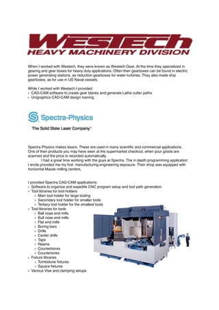When I worked with Westech, they were known as Westech Gear. At the time they specialized in
gearing and gear boxes for heavy duty applications. Often their gearboxes can be found in electric
power generating stations, as reduction gearboxes for water turbines. They also made ship
gearboxes, as for use in US Naval vessels.
While I worked with Westech I provided:
• CAD-CAM software to create gear blanks and generate Lathe cutter paths
• Unigraphics CAD-CAM design training
Spectra Physics makes lasers. These are used in many scientiﬁc and commercial applications.
One of their products you may have seen at the supermarket checkout, when your goods are
scanned and the price is recorded automatically.
I had a great time working with the guys at Spectra. The in depth programming application
I wrote provided me my ﬁrst manufacturing engineering exposure. Their shop was equipped with
horizontal Mazak milling centers.
I provided Spectra CAD-CAM applications:
• Software to organize and expedite CNC program setup and tool path generation
• Tool libraries for tool holders
• Main tool holder for large tooling
• Secondary tool holder for smaller tools
• Tertiary tool holder for the smallest tools
• Tool libraries for tools
• Ball nose end mills
• Bull nose end mills
• Flat end mills
• Boring bars
• Drills
• Center drills
• Taps
• Reams
• Counterbores
• Countersinks
• Fixture libraries
• Tombstone ﬁxtures
• Square ﬁxtures
• Various Vise and clamping setups
 