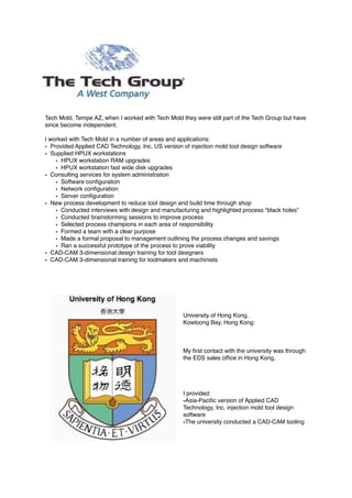 Tech Mold, Tempe AZ, when I worked with Tech Mold they were still part of the Tech Group but have
since become independent.
I worked with Tech Mold in a number of areas and applications:
• Provided Applied CAD Technology, Inc. US version of injection mold tool design software
• Supplied HPUX workstations
• HPUX workstation RAM upgrades
• HPUX workstation fast wide disk upgrades
• Consulting services for system administration
• Software conﬁguration
• Network conﬁguration
• Server conﬁguration
• New process development to reduce tool design and build time through shop
• Conducted interviews with design and manufacturing and highlighted process “black holes”
• Conducted brainstorming sessions to improve process
• Selected process champions in each area of responsibility
• Formed a team with a clear purpose
• Made a formal proposal to management outlining the process changes and savings
• Ran a successful prototype of the process to prove viability
• CAD-CAM 3-dimensional design training for tool designers
• CAD-CAM 3-dimensional training for toolmakers and machinists
University of Hong Kong,
Kowloong Bay, Hong Kong:
My ﬁrst contact with the university was through
the EDS sales ofﬁce in Hong Kong.
I provided:
•Asia-Paciﬁc version of Applied CAD
Technology, Inc. injection mold tool design
software
•The university conducted a CAD-CAM tooling
 
