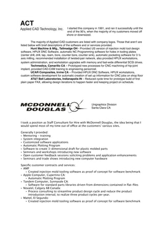 I started this company in 1991, and ran it successfully until the
end of the 90’s, when the majority of my customers moved off
shore or downsized.
The majority of Applied CAD customers are listed with company logos. Those that aren’t are
listed below with brief descriptions of the software and or services provided.
Hunt Machine & Mfg., Tallmadge OH - Provided US version of injection mold tool design
software, HPUX DNC Software, automatic NC Programming software for holes in tooling plates
(center drill, drill, tap, ream, bore, counter bore, counter sink), automatic pocketing software for 3 ½
axis milling, recommended installation of twisted-pair network, also provided HPUX workstations,
system administration, and workstation upgrades with memory and fast-wide differential SCSI drives.
Techmedica, Camarillo CA – Prototyped new processes for CNC machining of hip-joint
implant, provided CAD-CAM training to engineering personnel.
UCAR Composites, Irvine CA – Provided HPUX DNC Software, HPUX workstations,
custom software development for automatic creation of set up information for CNC jobs on shop ﬂoor
AT&T Bell Laboratories, Indianapolis IN – Reduced cycle time for prototype build of ﬁrst
plain paper FAX, allowing design iterations to happen faster and keeping project on schedule.
Unigraphics Division
Santa Clara CA
I took a position as Staff Consultant for Hire with McDonnell Douglas, the idea being that I
would spend most of my time out of office at the customers’ various sites.
Generally I provided:
• Mentoring - training
• System integration
• Customized software applications
• Automatic Plotting Program
• Software to create 3-dimensional draft for plastic molded parts
• Seminars and workshops introducing new software
• Open customer feedback sessions soliciting problems and application enhancements
• Seminars and trade shows introducing new computer hardware
Speciﬁc customer contracts and services:
• AMP
• Created injection mold tooling software as proof of concept for software benchmark
• Apple Computer, Cupertino CA:
• Automatic Plotting Program
• Tandem Computer, Sunnyvale CA:
• Software for standard parts libraries driven from dimensions contained in ﬂat-ﬁles
• Novatel, Calgary AB Canada:
• Process consulting to streamline product design cycle and reduce the product
introduction interval, to realize three product cycles per year.
• Mattel, El Segundo:
• Created injection mold tooling software as proof of concept for software benchmark
 