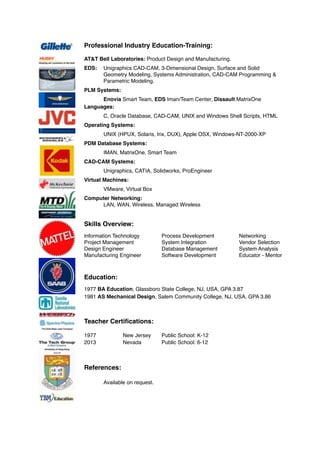 Professional Industry Education-Training:
AT&T Bell Laboratories: Product Design and Manufacturing.
EDS: Unigraphics CAD-CAM, 3-Dimensional Design, Surface and Solid
Geometry Modeling, Systems Administration, CAD-CAM Programming &
Parametric Modeling.
PLM Systems:
Enovia Smart Team, EDS Iman/Team Center, Dissault MatrixOne
Languages:
C, Oracle Database, CAD-CAM, UNIX and Windows Shell Scripts, HTML
Operating Systems:
UNIX (HPUX, Solaris, Irix, DUX), Apple OSX, Windows-NT-2000-XP
PDM Database Systems:
IMAN, MatrixOne, Smart Team
CAD-CAM Systems:
Unigraphics, CATIA, Solidworks, ProEngineer
Virtual Machines:
VMware, Virtual Box
Computer Networking:
LAN, WAN, Wireless, Managed Wireless
Skills Overview:
Information Technology Process Development Networking
Project Management System Integration Vendor Selection
Design Engineer Database Management System Analysis
Manufacturing Engineer Software Development Educator - Mentor
Education:
1977 BA Education, Glassboro State College, NJ, USA, GPA 3.87
1981 AS Mechanical Design, Salem Community College, NJ, USA, GPA 3.86
Teacher Certiﬁcations:
1977 New Jersey Public School: K-12
2013 Nevada Public School: 6-12
References:
Available on request.
 