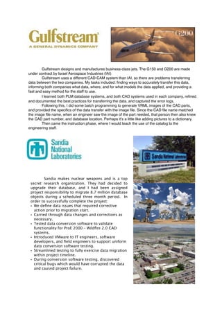 Gulfstream designs and manufactures business-class jets. The G150 and G200 are made
under contract by Israel Aerospace Industries (IAI)
Gulfstream uses a different CAD-CAM system than IAI, so there are problems transferring
data between the two companies. My tasks included: ﬁnding ways to accurately transfer this data,
informing both companies what data, where, and for what models the data applied, and providing a
fast and easy method for the staff to use.
I learned both PLM database systems, and both CAD systems used in each company, reﬁned
and documented the best practices for transferring the data, and captured the error logs.
Following this, I did some batch programming to generate VRML images of the CAD parts,
and provided the speciﬁcs of the data transfer with the image ﬁle. Since the CAD ﬁle name matched
the image ﬁle name, when an engineer saw the image of the part needed, that person then also knew
the CAD part number, and database location. Perhaps it’s a little like adding pictures to a dictionary.
Then came the instruction phase, where I would teach the use of the catalog to the
engineering staff.
Sandia makes nuclear weapons and is a top
secret research organization. They had decided to
upgrade their database, and I had been assigned
project responsibility to migrate 8.7 million database
objects during a scheduled three month period. In
order to successfully complete the project:
• We deﬁne data issues that required corrective
action prior to migration start.
• Carried through data changes and corrections as
necessary.
• Tested data conversion software to validate
functionality for ProE 2000 – Wildﬁre 2.0 CAD
systems.
• Introduced VMware to IT engineers, software
developers, and ﬁeld engineers to support uniform
data conversion software testing.
• Streamlined testing to fully exercise data migration
within project timeline.
• During conversion software testing, discovered
critical bugs which would have corrupted the data
and caused project failure.
 