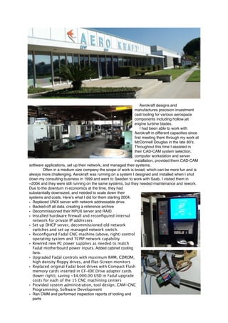 Aerokraft designs and
manufactures precision investment
cast tooling for various aerospace
components including hollow jet
engine turbine blades.
I had been able to work with
Aerokraft in different capacities since
ﬁrst meeting them through my work at
McDonnell Douglas in the late 80’s.
Throughout this time I assisted in
their CAD-CAM system selection,
computer workstation and server
installation, provided them CAD-CAM
software applications, set up their network, and managed their systems.
Often in a medium size company the scope of work is broad, which can be more fun and is
always more challenging. Aerokraft was running on a system I designed and installed when I shut
down my consulting business in 1999 and went to Sweden to work with Saab. I visited them in
~2004 and they were still running on the same systems, but they needed maintenance and rework.
Due to the downturn in economics at the time, they had
substantially downsized, and needed to scale down their
systems and costs. Here’s what I did for them starting 2004:
• Replaced UNIX server with network addressable drive.
• Backed-off all data, creating a reference archive
• Decommissioned their HPUX server and RAID
• Installed hardware ﬁrewall and reconﬁgured internal
network for private IP addresses
• Set up DHCP server, decommissioned old network
switches and set up managed network switch.
• Reconﬁgured Fadal CNC machine (above, right) control
operating system and TCPIP network capability
• Rewired new PC power supplies as needed to match
Fadal motherboard power inputs. Added cabinet cooling
fans.
• Upgraded Fadal controls with maximum RAM, CDROM,
high density ﬂoppy drives, and Flat-Screen monitors
• Replaced original Fadal boot drives with Compact Flash
memory cards inserted in CF-IDE Drive adapter cards
(lower right), saving ~$4,000.00 USD in Fadal upgrade
costs for each of the 15 CNC machining centers
• Provided system administration, tool design, CAM-CNC
Programming, Software Development
• Ran CMM and performed inspection reports of tooling and
parts 
 