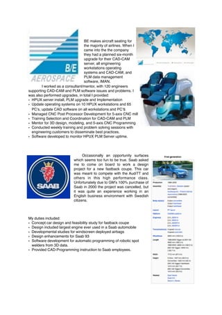 BE makes aircraft seating for
the majority of airlines. When I
came into the the company
they had a planned six-month
upgrade for their CAD-CAM
server, all engineering
workstations operating
systems and CAD-CAM, and
PLM data management
software, IMAN.
I worked as a consultant/mentor, with 120 engineers
supporting CAD-CAM and PLM software issues and problems. I
was also performed upgrades, in total I provided:
• HPUX server install, PLM upgrade and Implementation
• Update operating systems on 10 HPUX workstations and 65
PC’s, update CAD software on all workstations and PC’s
• Managed CNC Post Processor Development for 5-axis CNC mill
• Training Selection and Coordination for CAD-CAM and PLM
• Mentor for 3D design, modeling, and 5-axis CNC Programming
• Conducted weekly training and problem solving sessions with
engineering customers to disseminate best practices.
• Software developed to monitor HPUX PLM Server uptime.
Occasionally an opportunity surfaces
which seems too fun to be true. Saab asked
me to come on board to work a design
project for a new fastback coupe. This car
was meant to compete with the AudiTT and
others in this high performance class.
Unfortunately due to GM’s 100% purchase of
Saab in 2000 the project was cancelled, but
it was quite an experience working in an
English business environment with Swedish
citizens.
My duties included:
• Concept car design and feasibility study for fastback coupe
• Design included largest engine ever used in a Saab automobile
• Developmental studies for windscreen deployed airbags
• Design enhancements for Saab 93
• Software development for automatic programming of robotic spot
welders from 3D data.
• Provided CAD-Programming instruction to Saab employees.
 