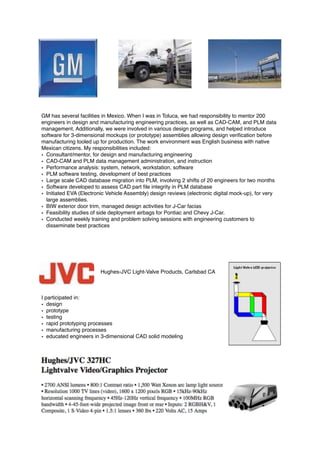 GM has several facilities in Mexico. When I was in Toluca, we had responsibility to mentor 200
engineers in design and manufacturing engineering practices, as well as CAD-CAM, and PLM data
management. Additionally, we were involved in various design programs, and helped introduce
software for 3-dimensional mockups (or prototype) assemblies allowing design veriﬁcation before
manufacturing tooled up for production. The work environment was English business with native
Mexican citizens. My responsibilities included:
• Consultant/mentor, for design and manufacturing engineering
• CAD-CAM and PLM data management administration, and instruction
• Performance analysis: system, network, workstation, software
• PLM software testing, development of best practices
• Large scale CAD database migration into PLM, involving 2 shifts of 20 engineers for two months
• Software developed to assess CAD part ﬁle integrity in PLM database
• Initiated EVA (Electronic Vehicle Assembly) design reviews (electronic digital mock-up), for very
large assemblies.
• BIW exterior door trim, managed design activities for J-Car facias
• Feasibility studies of side deployment airbags for Pontiac and Chevy J-Car.
• Conducted weekly training and problem solving sessions with engineering customers to
disseminate best practices
Hughes-JVC Light-Valve Products, Carlsbad CA
I participated in:
• design
• prototype
• testing
• rapid prototyping processes
• manufacturing processes
• educated engineers in 3-dimensional CAD solid modeling
 