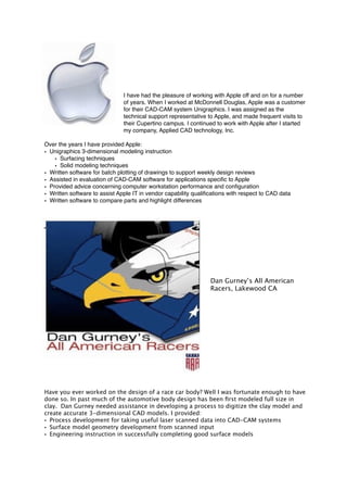 I have had the pleasure of working with Apple off and on for a number
of years. When I worked at McDonnell Douglas, Apple was a customer
for their CAD-CAM system Unigraphics. I was assigned as the
technical support representative to Apple, and made frequent visits to
their Cupertino campus. I continued to work with Apple after I started
my company, Applied CAD technology, Inc.
Over the years I have provided Apple:
• Unigraphics 3-dimensional modeling instruction
• Surfacing techniques
• Solid modeling techniques
• Written software for batch plotting of drawings to support weekly design reviews
• Assisted in evaluation of CAD-CAM software for applications speciﬁc to Apple
• Provided advice concerning computer workstation performance and conﬁguration
• Written software to assist Apple IT in vendor capability qualiﬁcations with respect to CAD data
• Written software to compare parts and highlight differences
Dan Gurney’s All American
Racers, Lakewood CA
Have you ever worked on the design of a race car body? Well I was fortunate enough to have
done so. In past much of the automotive body design has been ﬁrst modeled full size in
clay. Dan Gurney needed assistance in developing a process to digitize the clay model and
create accurate 3-dimensional CAD models. I provided:
• Process development for taking useful laser scanned data into CAD-CAM systems
• Surface model geometry development from scanned input
• Engineering instruction in successfully completing good surface models
 