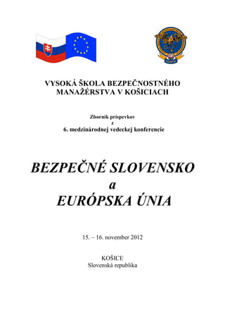 VYSOKÁ ŠKOLA BEZPEČNOSTNÉHO
MANAŽÉRSTVA V KOŠICIACH
Zborník príspevkov
z
6. medzinárodnej vedeckej konferencie
BEZPEČNÉ SLOVENSKO
a
EURÓPSKA ÚNIA
15. – 16. november 2012
KOŠICE
Slovenská republika
 