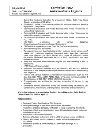 K.RAJASEKAR Curriculum Vitae
Mob: +91-7708836247 Instrumentation Engineer
Email: rajasekar.k84@gmail.com
• Overall E&I Hardware Estimation for procurement (Cable, Cable Tray, Cable
Glands, junction box, PDB & Etc.).
• Preparation / review of purchase requisitions for instrumentation and electrical
equipments / components.
• Technical BID Evaluation and Vendor technical offer review / Comments for
various Field Instruments.
• Technical BID Evaluation and Vendor technical offer review / Comments for
various Instruments components.
• Technical BID Evaluation and Vendor technical offer review / Comments for
PLC / RIO.
• Inter-Team coordination with various disciplines
(Project/package/Procurement/Design / Production).
• E&I Technical support to proposal Team for Pre-Order engineering.
• As-built drawings and documents.
• To prepare instrument datasheets (transmitter, switches, control valves, on/off
valves, etc.), instrument drawings (instrument index, loop dwg, instrument
cable route diagram, inst block diagram etc), review of instrument vendor
documents (Honeywell, equipment vendor – Jord), co-ordination and peer
reviews with others.
• Study the instrument interconnection diagram and loop checking of PLC to
instruments.
• HART Protocol Instrumentation.
• Instrument procurement activities such as interaction with vendors, technical
evaluation of bids and preparation of purchase recommendation and also shop
floor inspection.
• Familiar with various National & International Standards/codes such as API,
ISA, IEC, ISO, ANSI, ASTM, ASME, NEC, NFPA used in Instrumentation &
Control design, SHELL DEP, SABIC /ARAMCO Standards.
• Co-coordinating site activities like planning, scheduling of the day to day
activities.
• Experience includes calibration, testing and commissioning of pressure, DP,
Control valves, Flowmeters, and temperature transmitter and liquid analysis
Worked as Assistant Instrumentation Engineer in Ambika project India Pvt Ltd.
Chennai from Nov 2007 to April 2011
Responsibilities
• Review of Project Specifications, P&I Drawings.
• Through knowledge in instrument specification, datasheets.
• Preparation of design concepts, verification of basic engineering documents.
• Preparation of instrument specification sheet, I/O calculation sheets, Instrument
Installation schedule.
• Preparation of Instrument database.
• Selection of suitable instruments and its MOC for various service conditions.
• Liaising with various vendors, reviewing vendor technical drawings and
documents.
• Preparation of cable & conduit schedule. Demolition drawings, MTO
preparation.
 