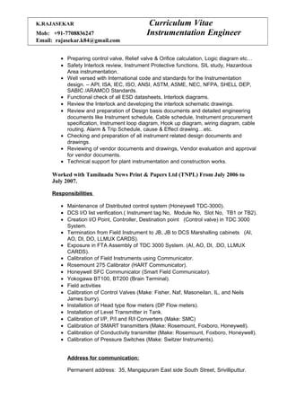 K.RAJASEKAR Curriculum Vitae
Mob: +91-7708836247 Instrumentation Engineer
Email: rajasekar.k84@gmail.com
• Preparing control valve, Relief valve & Orifice calculation, Logic diagram etc…
• Safety Interlock review, Instrument Protective functions, SIL study, Hazardous
Area instrumentation.
• Well versed with International code and standards for the Instrumentation
design. – API, ISA, IEC, ISO, ANSI, ASTM, ASME, NEC, NFPA, SHELL DEP,
SABIC /ARAMCO Standards.
• Functional check of all ESD datasheets, Interlock diagrams.
• Review the Interlock and developing the interlock schematic drawings.
• Review and preparation of Design basis documents and detailed engineering
documents like Instrument schedule, Cable schedule, Instrument procurement
specification, Instrument loop diagram, Hook up diagram, wiring diagram, cable
routing. Alarm & Trip Schedule, cause & Effect drawing…etc.
• Checking and preparation of all instrument related design documents and
drawings.
• Reviewing of vendor documents and drawings, Vendor evaluation and approval
for vendor documents.
• Technical support for plant instrumentation and construction works.
Worked with Tamilnadu News Print & Papers Ltd (TNPL) From July 2006 to
July 2007.
Responsibilities
• Maintenance of Distributed control system (Honeywell TDC-3000).
• DCS I/O list verification.( Instrument tag No, Module No, Slot No, TB1 or TB2).
• Creation I/O Point, Controller, Destination point (Control valve) in TDC 3000
System.
• Termination from Field Instrument to JB, JB to DCS Marshalling cabinets (AI,
AO, DI, DO, LLMUX CARDS).
• Exposure in FTA Assembly of TDC 3000 System. (AI, AO, DI, .DO, LLMUX
CARDS).
• Calibration of Field Instruments using Communicator.
• Rosemount 275 Calibrator (HART Communicator).
• Honeywell SFC Communicator (Smart Field Communicator).
• Yokogawa BT100, BT200 (Brain Terminal).
• Field activities
• Calibration of Control Valves (Make: Fisher, Naf, Masoneilan, IL, and Neils
James burry).
• Installation of Head type flow meters (DP Flow meters).
• Installation of Level Transmitter in Tank.
• Calibration of I/P, P/I and R/I Converters (Make: SMC)
• Calibration of SMART transmitters (Make: Rosemount, Foxboro, Honeywell).
• Calibration of Conductivity transmitter (Make: Rosemount, Foxboro, Honeywell).
• Calibration of Pressure Switches (Make: Switzer Instruments).
Address for communication:
Permanent address: 35, Mangapuram East side South Street, Srivilliputtur.
 