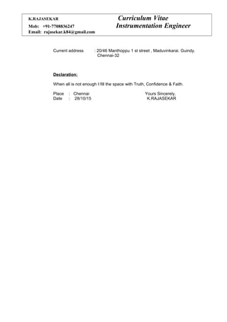 K.RAJASEKAR Curriculum Vitae
Mob: +91-7708836247 Instrumentation Engineer
Email: rajasekar.k84@gmail.com
Current address : 20/46 Manthoppu 1 st street , Maduvinkarai. Guindy.
Chennai-32
Declaration:
When all is not enough I fill the space with Truth, Confidence & Faith.
Place : Chennai Yours Sincerely,
Date : 28/10/15 K.RAJASEKAR
 