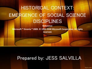 HISTORICAL CONTEXT:
EMERGENCE OF SOCIAL SCIENCE
DISCIPLINES
Reference:
Microsoft ® Encarta ® 2009. © 1993-2008 Microsoft Corporation. All rights
reserved.
Prepared by: JESS SALVILLA
 