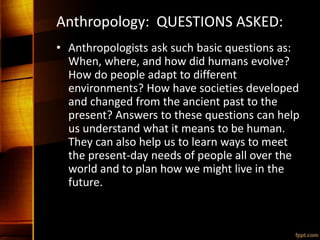Anthropology: QUESTIONS ASKED:
• Anthropologists ask such basic questions as:
When, where, and how did humans evolve?
How do people adapt to different
environments? How have societies developed
and changed from the ancient past to the
present? Answers to these questions can help
us understand what it means to be human.
They can also help us to learn ways to meet
the present-day needs of people all over the
world and to plan how we might live in the
future.
 