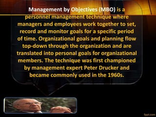 Management by Objectives (MBO) is a
personnel management technique where
managers and employees work together to set,
record and monitor goals for a specific period
of time. Organizational goals and planning flow
top-down through the organization and are
translated into personal goals for organizational
members. The technique was first championed
by management expert Peter Drucker and
became commonly used in the 1960s.
 