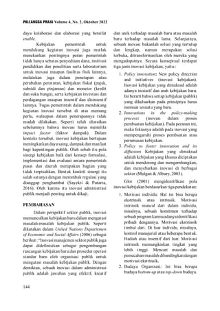 PALLANGGA PRAJA Volume 4, No. 2, Oktober 2022
144
dan unik terhadap masalah baru atau masalah
baru terhadap masalah lama. Selanjutnya,
sebuah inovasi bukanlah solusi yang tertutup
dan lengkap, namun merupakan solusi
terbuka, ditransformasikan oleh mereka yang
mengadopsinya. Secara konseptual terdapat
tiga jenis inovasi kebijakan, yaitu :
1. Policy innovation: New policy direction
and initiatives (inovasi kebijakan).
Inovasi kebijakan yang dimaksud adalah
adanya inisiatif dan arah kebijakan baru.
Ini berarti bahwa setiap kebijakan (publik)
yang dikeluarkan pada prinsipnya harus
memuat sesuatu yang baru.
2. Innovations in the policy-making
process: (inovasi dalam proses
pembuatan kebijakan). Pada peranan ini,
maka fokusnya adalah pada inovasi yang
mempengaruhi proses pembuatan atau
perumusan kebijakan.
3. Policy to foster innovation and its
diffusion: Kebijakan yang dimaksud
adalah kebijakan yang khusus diciptakan
untuk mendorong dan mengembangkan,
dan menyebarkan inovasi di berbagai
sektor (Mulgan & Albury, 2003).
Glor (2001) mengidentifikasi pola
inovasi kebijakan berdasarkan tiga pendekatan:
1. Motivasi individu: Hal ini bisa berupa
ekstrinsik atau intrinsik. Motivasi
intrinsik muncul dari dalam individu,
misalnya, sebuah komitmen terhadap
sebuahprogramkarenaadanyaidentifikasi
pribadi dengannya. Motivasi ekstrinsik
timbul dari. Di luar individu, misalnya,
kontrol manajerial atau beberapa bentuk.
Hadiah atau insentif dari luar. Motivasi
intrinsik memungkinkan tingkat yang
lebih tinggi. Mencari masalah dan
pemecahan masalah dibandingkan dengan
motivasi ekstrinsik.
2. Budaya Organisasi: Ini bisa berupa
budaya bottom-up atau top-down budaya.
daya kolaborasi dan elaborasi yang bersifat
enable.
Kebijakan pemerintah untuk
mendukung kegiatan inovasi juga mutlak
menekankan pentingnya peran pemerintah
tidak hanya sebatas penyediaan dana, institusi
pendidikan dan penelitian serta laboratorium
untuk inovasi maupun fasilitas fisik lainnya,
melainkan juga dalam penetapan atau
perubahan peraturan, kebijakan fiskal (pajak,
subsidi dan pinjaman) dan moneter (kredit
dan suku bunga), serta kebijakan investasi dan
perdagangan maupun insentif dan disinsentif
lainnya. Tugas pemerintah dalam mendukung
kegiatan inovasi tersebut di atas memang
perlu, walaupun dalam penerapannya tidak
mudah dilakukan. Seperti telah diuraikan
sebelumnya bahwa inovasi harus memiliki
impact factor (faktor dampak). Dalam
konteks tersebut, inovasi kebijakan bertujuan
meningkatkan daya saing, dampak dan manfaat
bagi kepentingan publik. Oleh sebab itu pola
sinergi kebijakan baik dari konsep formulasi,
implementasi dan evaluasi antara pemerintah
pusat dan daerah merupakan bagian yang
tidak terpisahkan. Bentuk konkrit sinergi itu
salah satunya dengan merombak regulasi yang
dianggap penghambat (Sayekti & Putarta,
2016). Oleh karena itu inovasi administrasi
publik menjadi penting untuk dikaji.
PEMBAHASAN
Dalam perspektif sektor publik, inovasi
memunculkan kebijakan baru dalam mengatasi
masalah-masalah kebijakan publik. Seperti
dikatakan dalam United Nations Departemen
of Economic and Social Affairs (2006) sebagai
berikut:“Inovasimanajemensektorpublikjuga
dapat didefinisikan sebagai pengembangan
rancangan kebijakan baru dan prosedur operasi
standar baru oleh organisasi publik untuk
mengatasi masalah kebijakan publik. Dengan
demikian, sebuah inovasi dalam administrasi
publik adalah jawaban yang efektif, kreatif
 