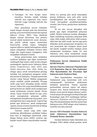 PALLANGGA PRAJA Volume 4, No. 2, Oktober 2022
145
3. Tantangan: Ini bisa berupa minor
(misalnya, berisiko rendah terhadap
individu atau organisasi) atau mayor
(berisiko tinggi terhadap individu dan
organisasi).
Daya penyebaran inovasi kebijakan
terjadi dengan merujuk pada dua determinan
penting,yaituinternaldeterminantdanregional
diffusion (Tyran, 2003). Yang dimaksud
dengan internal determinan atau penentu
internal adalah karakteristik sosial, ekonomi,
dan politik sebuah negara menentukan
keinovatifan sebuah negara. Sedangkan
regional diffusion adalah kemungkinan sebuah
negara mengadopsi kebijakan tertentu lebih
tinggi jika negara-negara tetangganya telah
mengadopsi kebijakan tersebut.
Setiap pemerintahan perlu melakukan
terobosan kebijakan agar dapat memberikan
sumbangsih bagi negara, salah satunya dengan
mendongkrak capaian posisi Indonesia dalam
Global Competitiveness Index (GCI) serta
Global Innovation Index (GII). Selain itu,
sebagai upaya untuk memanfaatkan peluang
terhadap tren peningkatan pengguna seluler
dan internet di Indonesia. “Penguna ponsel dan
internet cukup banyak. Bahkan penggunaan
seluler melebihi jumlah penduduk. Peluang
inilah yang harus ditangkap pemda melalui
inovasi. Faktor lain yang menyebabkan pemda
penting berinovasi adalah untuk mempercepat
tujuan pelaksanaan otonomi daerah. Secara
umum, tujuan otonomi daerah itu tiga, yaitu
untuk meningkatkan pelayanan publik,
meningkatkan kesejahteraan masyarakat, serta
meningkatkan daya saing daerah. Urgensi bagi
pemda agar berinovasi, untuk mempercepat
capaian sasaran otonomi daerah baik di bidang
administrasi maupun politik.
Tuntutan zaman yang serba cepat
mendorong dibutuhkannya perubahan budaya
kerja baru di lingkungan pemerintah, yakni
dengan bekerja secara efektif, totalitas, dan
berpikir kreatif dalam menyelesaikan masalah.
Selain itu, penting pula untuk menerapkan
prinsip kolaborasi, serta pola pikir untuk
membahagiakan dan melayani masyarakat.
Untuk mewujudkan perubahan-perubahan
tersebut, kata Fatoni, pemda harus melakukan
inovasi.
Di sisi lain, inovasi diterapkan oleh
pemda agar dapat memperbaiki pelayanan
publik. Melalui terobosan tersebut, diharapkan
dapat mendukung terciptanya pelayanan lebih
cepat, lebih mudah, lebih pintar, lebih nyaman,
lebih baik dan lebih murah. Inovasi juga perlu
dilakukan untuk mempercepat tercapainya visi
misi pemerintah dan sinergitas antara pusat
dan daerah. Langkah tersebut sekaligus untuk
mempercepat tercapainya tujuan visi misi
Indonesia, serta untuk memperkuat sinergi
antara pemerintah pusat dan pemerintah daerah.
Pelaksanaan Inovasi Administrasi Publik
KEMENDAGRI
Inovasi:i-PopExo:Indonesia’sPopulationdan
Civil Registration Map for Data Exploration
(Peta Kependudukan dan Pencatatan Sipil
Indonesia untuk Eksplorasi Data)
Data kependudukan merupakan hal
fundamental yang menentukan arah serta
mempengaruhi optimalisasi pelaksanaan
kebijakan pemerintah. Namun sejumlah
permasalahan mencuat seperti tak adanya
integrasi data. Semua kementerian lembaga
bekerja secara parsial dengan datanya sendiri.
UntukmenjawabtantanganiniDitjenDukcapil
Kemendagri sejak 2015 membangun Aplikasi
Indonesia’s Population and Civil Registration
Map (Peta Kependudukan dan Pencatatan Sipil
Indonesia) atau i-POP sebagai solusi Indonesia
memiliki satu data nasional.
Inovasi: GISA Petanduk: Gerakan Indonesia
Sadar Administrasi Kependudukan bagi
Penduduk Rentan Adminduk
Gerakan Indonesia Sadar Adminduk atau
disingkat GISA adalah sebuah gerakan untuk
 