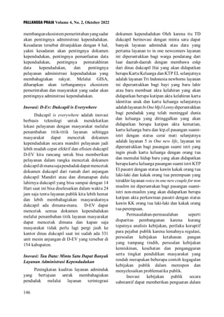 PALLANGGA PRAJA Volume 4, No. 2, Oktober 2022
146
membangunekosistempemerintahanyangsadar
akan pentingnya administrasi kependudukan.
Kesadaran tersebut ditunjukkan dengan 4 hal,
yakni kesadaran akan pentingnya dokumen
kependudukan, pentingnya pemanfaatan data
kependudukan, pentingnya pemutakhiran
data kependudukan, dan pentingnya
pelayanan administrasi kependudukan yang
membahagiakan rakyat. Melalui GISA,
diharapkan akan terbangunnya ekosistem
pemerintahan dan masyarakat yang sadar akan
pentingnya adminstrasi kependudukan.
Inovasi: D-Ev: Dukcapil is Everywhere
Dukcapil is everywhere adalah inovasi
berbasis teknologi untuk mendekatkan
lokasi pelayanan dengan masyarakat melalui
penambahan titik-titik layanan sehingga
masyarakat dapat mencetak dokumen
kependudukan secara mandiri pelayanan jadi
lebih mudah cepat efektif dan efisien dukcapil
D-EV kita rancang untuk bisa memberikan
pelayanan dalam rangka mencetak dokumen
dukcapildimanasajapendudukdapatmencetak
dokumen dukcapil dari rumah dari anjungan
dukcapil Mandiri atau dan dimanapun dulu
lahirnya dukcapil yang bisa sampai dengan 14
Hari saat ini bisa diselesaikan dalam waktu 24
jam saja tentu layanan publik kita lebih hemat
dan lebih membahagiakan masyarakatnya
dukcapil ada dimana-mana. D-EV dapat
mencetak semua dokumen kependudukan
melalui penambahan titik layanan masyarakat
dapat mencetak dimana dan kapan saja
masyarakat tidak perlu lagi pergi jauh ke
kantor dinas dukcapil saat ini sudah ada 331
unit mesin anjungan di D-EV yang tersebar di
154 kabupaten.
Inovasi: Tau Data: Minta Satu Dapat Banyak
Layanan Administrasi Kependudukan
Peningkatan kualitas layanan adminduk
yang bertujuan untuk membahagiakan
penduduk melalui layanan terintegrasi
dokumen kependudukan Oleh karena itu TD
dukcapil berinovasi dengan minta satu dapat
banyak layanan adminduk atau data yang
pertama layanan to in one newcomers layanan
ini diperuntukkan bagi warga pendatang dari
luar daerah-daerah dengan membawa eskp
dari dinas dukcapil Hai yang akan didapatkan
berupa Kartu Keluarga dan KTP EL selanjutnya
adalah layanan Tri Indonesia newborns layanan
ini diperuntukkan bagi bayi yang baru lahir
atau baru membuat akta kelahiran yang akan
didapatkan berupa kutipan akta kelahiran kartu
identitas anak dan kartu keluarga selanjutnya
adalahlayananInOneMp3Lennydiperuntukkan
bagi penduduk yang telah meninggal dunia
dan keluarga yang ditinggalkan yang akan
didapatkan berupa kutipan akta kematian,
kartu keluarga baru dan ktp.el pasangan suami-
istri dengan status cerai mati selanjutnya
adalah layanan 5 in One new life, layanan ini
diperuntukkan bagi pasangan suami istri yang
ingin pisah kartu keluarga dengan orang tua
dan memulai hidup baru yang akan didapatkan
berupa kartu keluarga pasangan suami istri KTP
El pasutri dengan status kawin kakak orang tua
laki-laki dan kakak orang tua perempuan yang
terakhir layanan voice in one new couple for non
muslim ini diperuntukan bagi pasangan suami-
istri non-muslim yang akan didapatkan berupa
kutipan akta perkawinan pasutri dengan status
kawin KK orang tua laki-laki dan kakak orang
tua perempuan.
Permasalahan-permasalahan seperti
disparitas pembangunan karena kurang
tepatnya analisis kebijakan, perilaku koruptif
para pejabat publik karena lemahnya regulasi,
persoalan kebijakan ketahanan pangan
yang tumpang tindih, persoalan kebijakan
kemiskinan, kesehatan dan pengangguran
serta tingkat pendidikan masyarakat yang
rendah merupakan beberapa contoh kegagalan
kebijakan publik dalam merespon dan
menyelesaikan problematika publik.
Inovasi kebijakan publik secara
substantif dapat memberikan penguatan dalam
 