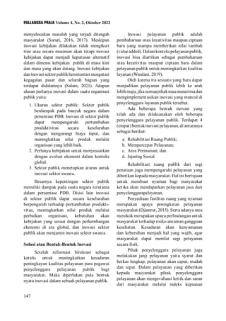 PALLANGGA PRAJA Volume 4, No. 2, Oktober 2022
147
menyelesaikan masalah yang terjadi ditengah
masyarakat (Sururi, 2016, 2017). Meskipun
inovasi kebijakan dilakukan tidak mengikuti
tren atau secara musiman akan tetapi inovasi
kebijakan dapat menjadi keputusan alternatif
dalam dimensi kebijakan publik di masa kini
dan masa yang akan datang. Inovasi kebijakan
dan inovasi sektor publik berorientasi mengatasi
kegagalan pasar dan seluruh bagian yang
terdapat didalamnya (Salam, 2021). Adapun
alasan perlunya inovasi dalam suatu organisasi
publik yaitu:
1. Ukuran sektor publik: Sektor publik
berdampak pada banyak negara dalam
persentase PDB. Inovasi di sektor publik
dapat mempengaruhi pertumbuhan
produktivitas secara keseluruhan
dengan mengurangi biaya input, dan
meningkatkan nilai produk melalui
organisasi yang lebih baik.
2. Perlunya kebijakan untuk menyesuaikan
dengan evolusi ekonomi dalam konteks
global.
3. Sektor publik menetapkan aturan untuk
inovasi sektor swasta.
Besarnya kepentingan sektor publik
memiliki dampak pada suatu negara terutama
dalam persentase PDB. Disisi lain inovasi
di sektor publik dapat secara keseluruhan
berpengaruh terhadap pertumbuhan produkti-
vitas, meningkatkan nilai produk melalui
perbaikan organisasi, kebutuhan akan
kebijakan yang sesuai dengan perkembangan
ekonomi di era global, dan inovasi sektor
publik akan menjamin inovasi sektor swasta.
Solusi atau Bentuk-Bentuk Inovasi
Setelah reformasi birokrasi sebagai
katalis untuk meningkatkan kesadaran
peningkayan kualitas pelayanan para pegawai
penyelenggara pelayanan publik bagi
masyarakat. Maka diperlukan pula bentuk
nyata inovasi dalam sebuah pelayanan publik.
Inovasi pelayanan publik adalah
pembaharuan atau kreativitas maupun ciptaan
baru yang mampu memberikan nilai tambah
(valueadded).Dalamkontekspelayananpublik,
inovasi bisa diartikan sebagai pembaharuan
atau kreativitas maupun ciptaan baru dalam
pelayanan publik untuk meningkatkan kualitas
layanan (Wardani, 2019).
Oleh karena itu sesuatu yang baru dapat
menjadikan pelayanan publik lebih ke arah
lebihmaju,jikasemuapihakmaumenerimadan
mengimplementasikan inovasi yang muncul di
penyelenggara layanan publik tersebut.
Ada beberapa bentuk inovasi yang
telah ada dan dilaksanakan oleh beberapa
penyelenggara pelayanan publik. Terdapat 4
(empat) bentuk inovasi pelayanan, di antaranya
sebagai berikut:
a. Rehabilitasi Ruang Publik;
b. Mempercepat Pelayanan;
c. Area Permainan; dan
d. Jejaring Sosial.
Rehabilitasi ruang publik dari segi
penataan juga mempengaruhi pelayanan yang
diberikan kepada masyarakat. Hal ini bertujuan
untuk membuat nyaman bagi masyarakat
ketika akan mendapatkan pelayanan jasa dari
penyelenggarapelayanan.
Penyediaan fasilitas ruang yang nyaman
merupakan upaya peningkatan pelayanan
masyarakat (Djamrut, 2015). Serta adanya area
merokok merupakan upaya perlindungan untuk
masyarakat terhadap risiko ancaman gangguan
kesehatan. Kesadaran akan kenyamanan
dan kebersihan menjadi hal yang wajib, agar
masyarakat dapat menilai segi pelayanan
secara fisik.
Pihak penyelenggara pelayanan juga
melakukan janji pelayanan yaitu syarat dan
berkas lengkap, pelayanan akan cepat, mudah
dan tepat. Dalam pelayanan yang diberikan
kepada masyarakat pihak penyelenggara
pelayanan akan mengevaluasi kritik dan saran
dari masyarakat melalui indeks kepuasan
 