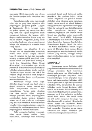 PALLANGGA PRAJA Volume 4, No. 2, Oktober 2022
148
masyarakat (IKM) atau melalui sms, telepon
dan facebook maupun media komunikasi yang
lainnya.
Pemanfaatan media online pun menjadi
salah satu hal yang dapat digunakan oleh
penyelenggara pelayanan publik (Anggini
& Rachmawati, 2016). Layanan online
merupakan layanan yang memberikan akses
yang lebih luas kepada masyarakat dalam
memperoleh informasi dan layanan publik
dengan cara berkomunikasi dengan orang lain
melalui internet. Penggunaan jejaring sosial
(melalui facebook, sms, whatsapp dan telepon)
sebagai jalur menyampaikan pelayanan dirasa
cukup efektif.
Tantangan yang dihadirkan di era
disrupsi saat ini mengharuskan pemerintah
daerah untuk bekerja dengan cara-cara
baru. Di samping itu, tuntutan masyarakat
terhadap pelayanan publik yang lebih cepat,
mudah, murah, dan pintar terus meningkat.
Untuk itu, Kementerian Dalam Negeri
(Kemendagri) menyampaikan agar seluruh
pemerintah daerah terus melakukan terobosan
kebijakan untuk menghadapi kondisi tersebut.
“Berinovasi dapat menjadi cara efektif dan
berperan sebagai katalisator dalam mengatasi
berbagai hambatan dalam penyelenggaraan
pemerintahan di daerah.
Membangun budaya inovasi dapat
dilakukan dengan banyak cara. Salah satunya
dengan menjadikan inovasi menjadi cara
dalam menyelesaikan masalah. Fatoni
menambahkan, “Inovasi dapat dijadikan
cara atau metode dalam mengatasi
berbagai persoalan dalam penyelenggaraan
pemerintahan daerah, kegiatan kompetisi
inovasi daerah dan pemberian penghargaan
yang dilakukan Pemerintah Provinsi Sumatera
Utara hari ini, merupakan salah satu cara untuk
mendorong dan membudayakan inovasi dalam
penyelenggaraan pemerintahan daerah.
Pada kesempatan kegiatan penganuge-
rahan inovasi daerah tersebut, Fatoni
menekankan, Kemendagri terus mendorong
pemerintah daerah untuk berinovasi melalui
pengukuran dan penilaian Indeks Inovasi
Daerah. Pengukuran dan penilaian tersebut
dilakukan setiap tahunnya, guna memetakan
kondisi inovasi daerah di seluruh Indonesia
sehinggamemudahkanpembinaanterhadapnya.
Selain itu, bagi daerah yang dinilai berprestasi
dalam meningkatkan inovasinya akan
diberikan penghargaan oleh Menteri Dalam
Negeri dan diusulkan untuk memperoleh
Dana Insentif Daerah (DID). Kedepannya,
Kemendagri juga akan melakukan pengukuran
Indeks Pengelolaan Keuangan Daerah, Indeks
Kepemimpinan Kepala Daerah, dan Indeks
Tata Kelola Pemerintahan Daerah. “Segala
upaya ini diharapkan dapat memacu kinerja
penyelenggaraan pemerintahan daerah melalui
cara-cara yang inovatif, sehingga nantinya
dapat mendongkrak capaian inovasi nasional
di tataran global.
KESIMPULAN
Upaya-upaya inovasi kebijakan publik
yang berdimensi kebaruan dan kebermanfaatan
sehingga diharapkan dapat memberikan
dampak pada upaya yang lebih kongkrit dan
membangun partisipasi masyarakat secara
berkesinambungan. Inovasi diterapkan bukan
hanya pada tahap evaluasi kebijakan publik
akan tetapi diterapkan sejak awal perencanaan
kebijakan publik, implementasi dan evaluasi
kebijakan publik. Inovasi kebijakan publik
muncul bukan karena faktor leadership atau
karena faktor terjadinya krisis yang memaksa
organisasi untuk ikut melakukan perubahan,
inovasi harus muncul dari sebuah sistem
dan efek public manajemen knowledge yang
dikembangkan oleh organisasi. Keberhasilan
inovasi diukur dari sejauhmana kinerja
kebijakan publik mampu menjadi best solution
bagi masyarakat. Sinergitas antara tataran
konseptual dan empiris merupakan garis
kontinum dalam upaya merekonstruksi.
 