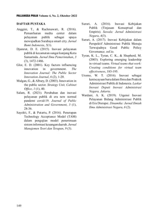 PALLANGGA PRAJA Volume 4, No. 2, Oktober 2022
149
DAFTAR PUSTAKA
Anggini, T., & Rachmawati, R. (2016).
Pemanfaatan media center dalam
pelayanan publik sebagai upaya
mewujudkan Surabaya smart city. Jurnal
Bumi Indonesia, 5(1).
Djamrut, D. E. (2015). Inovasi pelayanan
publik di kecamatan sungai kunjang Kota
Samarinda. Jurnal Ilmu Pemerintahan, 3
(3), 1472-1486.
Glor, E. D. (2001). Key factors influencing
innovation in government. The
Innovation Journal: The Public Sector
Innovation Journal, 6 (2), 1-20.
Mulgan, G., &Albury, D. (2003). Innovation in
the public sector. Strategy Unit, Cabinet
Office, 1 (1), 40.
Salam, R. (2021). Perubahan dan inovasi
pelayanan publik di era new normal
pandemi covid-19. Journal of Public
Administration and Government, 3 (1),
28-36.
Sayekti, F., & Putarta, P. (2016). Penerapan
Technology Acceptance Model (TAM)
dalam pengujian model penerimaan
sisteminformasikeuangandaerah.Jurnal
Manajemen Teori dan Terapan, 9 (3).
Sururi, A. (2016). Inovasi Kebijakan
Publik (Tinjauan Konseptual dan
Empiris). Sawala: Jurnal Administrasi
Negara, 4(3).
Sururi, A. (2017). Inovasi Kebijakan dalam
Perspektif Administrasi Publik Menuju
Terwujudnya Good Public Policy
Governance. osf.io.
Tyran, K. L., Tyran, C. K., & Shepherd, M.
(2003). Exploring emerging leadership
in virtual teams. Virtual teams that work:
Creating conditions for virtual team
effectiveness, 183-195.
Utomo, W. T. (2016). Inovasi sebagai
keniscayaan baru dalam Ilmu dan Praktek
Administrasi Publik di Indonesia. Laskar
Inovasi Deputi Inovasi Administrasi
Negara, Jakarta.
Wardani, A. K. (2019). Urgensi Inovasi
Pelayanan Bidang Administrasi Publik
di Era Disrupsi. Dinamika: Jurnal Ilmiah
Ilmu Administrasi Negara, 6 (2).
 