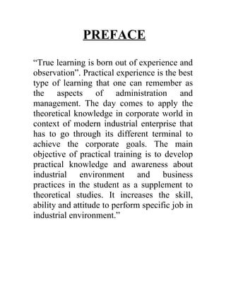 PREFACE
“True learning is born out of experience and
observation”. Practical experience is the best
type of learning that one can remember as
the aspects of administration and
management. The day comes to apply the
theoretical knowledge in corporate world in
context of modern industrial enterprise that
has to go through its different terminal to
achieve the corporate goals. The main
objective of practical training is to develop
practical knowledge and awareness about
industrial environment and business
practices in the student as a supplement to
theoretical studies. It increases the skill,
ability and attitude to perform specific job in
industrial environment.”
 