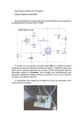 Dots Display Graticule 8 x 10 divisions
   Display Brightness Adjustable.


   Ahora presentamos el esquemático del circuito utilizado que corresponde a
un Modulador por Ancho de Pulso o PWM.




    El circuito es muy sencillo. Actuando sobre VR1 se modifica la tensión
presente en el pin 2, cambiando el tiempo de disparo. El diodo D3 sirve para
evitar que la corriente generada por el motor cuando esta girando pero no
alimentado destruya el transistor. Este montaje sirve perfectamente para
pequeños motores de corriente continua, de entre 6V y 12V, con un consumo
no mayor a los 300mA o 350 mA.

      A continuación una imagen de la tarjeta de circuito ya terminada y que
utilizamos para la practica.
 