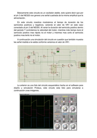Básicamente este circuito es un oscilador atable, esto quiere decir que por
el pin 3 del NE555 nos genera una señal cuadrada de la misma amplitud que la
alimentación.

    En este circuito nosotros modulamos el tiempo de duración de los
semiciclos positivos y negativos, variando el valor de VR1 en este caso
conectado al pin 2 del NE555. Al variar la duración del semiciclo positivo dentro
del periodo T controlamos la velocidad del motor, mientras más tiempo dure el
semiciclo positivo mas rápido ira el motor y mientras mas corto el semiciclo
positivo mas lento ira el motor.

    A continuación una simulación del circuito en cuestión que también muestra
las señal medida a la salida conforme variamos el valor de VR1:




    La anterior es una foto del circuito esquemático hecha en el software para
diseño y simulación Proteus, este circuito esta listo para simularse a
continuación unas imágenes.
 