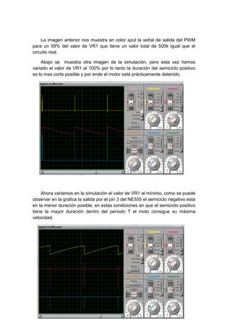 La imagen anterior nos muestra en color azul la señal de salida del PWM
para un 59% del valor de VR1 que tiene un valor total de 500k igual que el
circuito real.

    Abajo se muestra otra imagen de la simulación, pero esta vez hemos
variado el valor de VR1 al 100% por lo tanto la duración del semiciclo positivo
es lo mas corta posible y por ende el motor está prácticamente detenido.




    Ahora variamos en la simulación el valor de VR1 al mínimo, como se puede
observar en la grafica la salida por el pin 3 del NE555 el semiciclo negativo esta
en la menor duración posible, en estas condiciones en que el semiciclo positivo
tiene la mayor duración dentro del periodo T el moto consigue su máxima
velocidad.
 
