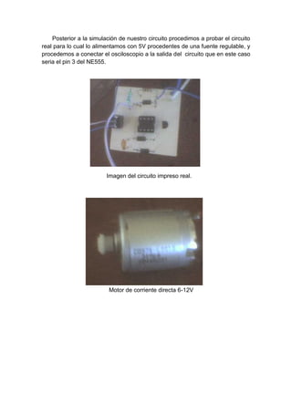 Posterior a la simulación de nuestro circuito procedimos a probar el circuito
real para lo cual lo alimentamos con 5V procedentes de una fuente regulable, y
procedemos a conectar el osciloscopio a la salida del circuito que en este caso
seria el pin 3 del NE555.




                         Imagen del circuito impreso real.




                          Motor de corriente directa 6-12V
 