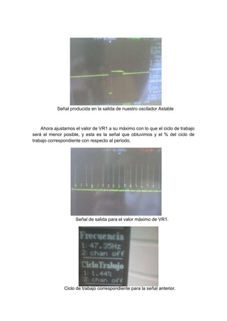 Señal producida en la salida de nuestro oscilador Astable



    Ahora ajustamos el valor de VR1 a su máximo con lo que el ciclo de trabajo
será el menor posible, y esta es la señal que obtuvimos y el % del ciclo de
trabajo correspondiente con respecto al periodo.




                    Señal de salida para el valor máximo de VR1.




               Ciclo de trabajo correspondiente para la señal anterior.
 