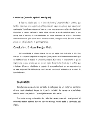 Conclusión (por Iván Aguilera Rodríguez):

         Si hizo una práctica para ver el comportamiento y funcionamiento de un PWM que
también nos sirve como experiencia al toparnos con alguna maquinaria que requiera ser
manipulada. También aprendemos de los errores que cometamos para no hacerlos al aplicar el
circuito en el trabajo. Siempre es mejor aplicar también la teoría para poder saber lo que
ocurre con el circuito en funcionamiento. Al haber terminado la práctica adquirimos
conocimientos que quizá con la teoría no era suficiente como para saber. Por tales razones
pienso que esta práctica fue de gran importancia.


Conclusión: Enrique Barajas Ortiz

         En esta práctica se observa una de las muchas aplicaciones que tiene el 555. Que
consiste en la modulación por ancho de pulsos (PWM) es una técnica de modulación en la que
se modifica el ciclo de trabajo de una señal periódica. Bueno esto es precisamente lo que se
implemento en esta práctica ya que con un motor de corriente directa de 5v se hiso que
trabajara a diferentes velocidades, la variación de velocidad se hacía con una potenciómetro
de 500K. Bueno eso fue el objetivo de esta práctica la variación de la velocidad de un motor de
corriente directa.




    CONCLUSION.

    Concluimos que podemos controlar la velocidad de un motor de corriente
directa manipulando el tiempo de duración del ciclo de trabajo de la señal de
control dentro del periodo T correspondiente a esta señal.

    Por tanto a mayor duración del ciclo de trabajo mas velocidad ganará el
mientras menos tiempo dure el ciclo de trabajo menor será la velocidad del
motor.
 