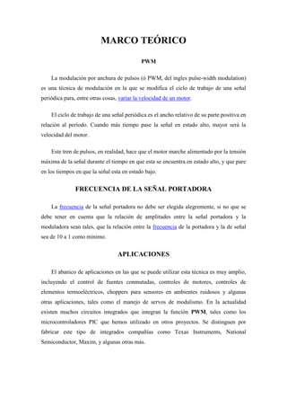 MARCO TEÓRICO

                                            PWM

    La modulación por anchura de pulsos (ó PWM, del ingles pulse-width modulation)
es una técnica de modulación en la que se modifica el ciclo de trabajo de una señal
periódica para, entre otras cosas, variar la velocidad de un motor.

    El ciclo de trabajo de una señal periódica es el ancho relativo de su parte positiva en
relación al período. Cuando más tiempo pase la señal en estado alto, mayor será la
velocidad del motor.

    Este tren de pulsos, en realidad, hace que el motor marche alimentado por la tensión
máxima de la señal durante el tiempo en que esta se encuentra en estado alto, y que pare
en los tiempos en que la señal esta en estado bajo.


               FRECUENCIA DE LA SEÑAL PORTADORA

    La frecuencia de la señal portadora no debe ser elegida alegremente, si no que se
debe tener en cuenta que la relación de amplitudes entre la señal portadora y la
moduladora sean tales, que la relación entre la frecuencia de la portadora y la de señal
sea de 10 a 1 como mínimo.


                                  APLICACIONES

    El abanico de aplicaciones en las que se puede utilizar esta técnica es muy amplio,
incluyendo el control de fuentes conmutadas, controles de motores, controles de
elementos termoeléctricos, choppers para sensores en ambientes ruidosos y algunas
otras aplicaciones, tales como el manejo de servos de modalismo. En la actualidad
existen muchos circuitos integrados que integran la función PWM, tales como los
microcontroladores PIC que hemos utilizado en otros proyectos. Se distinguen por
fabricar este tipo de integrados compañías como Texas Instruments, National
Semiconductor, Maxim, y algunas otras más.
 