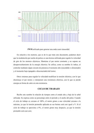 PWM utilizado para generar una onda cuasi sinusoidal.

    En relación a los motores, que es de lo que trata este documento, podemos decir
que la modulación por ancho de pulsos es una técnica utilizada para regular la velocidad
de giro de los motores eléctricos. Mantiene el par motor constante y no supone un
desaprovechamiento de la energía eléctrica. Se utiliza, como su nombre lo indica, al
controlar mediante algún circuito de potencia el momento alto (encendido o alimentado)
y el momento bajo (apagado o desconectado) del motor.

    Otros sistemas para regular la velocidad modifican la tensión eléctrica, con lo que
disminuye el par motor; o interponen una resistencia eléctrica, con lo que se pierde
energía en forma de calor en esta resistencia.


                                CICLO DE TRABAJO

    Recibe este nombre la relación de tiempos entre el estado alto y bajo de la señal
utilizada. Se expresa como un porcentaje entre el periodo y el ancho del pulso. Cuando
el ciclo de trabajo es cercano al 100%, el motor girara a una velocidad cercana a la
máxima, ya que la tensión promedio aplicada en sus bornes será casi igual a V. Si el
ciclo de trabajo se aproxima a 0%, el motor girara muy despacio, ya que la tensión
promedio será casi cero.
 