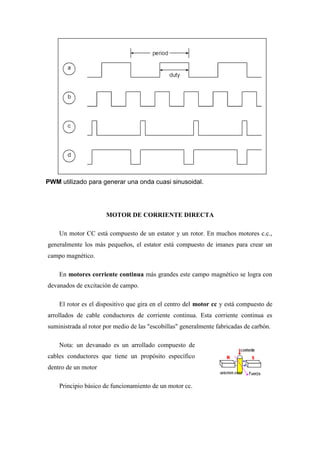 PWM utilizado para generar una onda cuasi sinusoidal.




                      MOTOR DE CORRIENTE DIRECTA

    Un motor CC está compuesto de un estator y un rotor. En muchos motores c.c.,
generalmente los más pequeños, el estator está compuesto de imanes para crear un
campo magnético.

    En motores corriente continua más grandes este campo magnético se logra con
devanados de excitación de campo.

    El rotor es el dispositivo que gira en el centro del motor cc y está compuesto de
arrollados de cable conductores de corriente continua. Esta corriente continua es
suministrada al rotor por medio de las "escobillas" generalmente fabricadas de carbón.

    Nota: un devanado es un arrollado compuesto de
cables conductores que tiene un propósito específico
dentro de un motor

    Principio básico de funcionamiento de un motor cc.
 