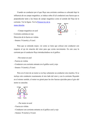Cuando un conductor por el que fluye una corriente continua es colocado bajo la
influencia de un campo magnético, se induce sobre él (el conductor) una fuerza que es
perpendicular tanto a las líneas de campo magnético como al sentido del flujo de la
corriente. Ver la figura. Ver la Primera ley de la
mano derecha

    - Campo magnético en azul                                                     -
Corriente continúa en rojo                                                        -
Dirección de la fuerza en violeta
- Imanes: N (norte) y S (sur)

    Para que se entienda mejor, ver como se tiene que colocar este conductor con
respecto al eje de rotación del rotor para que exista movimiento. En este caso la
corriente por el conductor fluye introduciéndose en el gráfico.

    - Par motor en azul
- Fuerza en violeta
- Conductor con corriente entrante en el gráfico azul y rojo
- Imanes: N (norte) y S (sur)

    Pero en el rotor de un motor cc no hay solamente un conductor sino muchos. Si se
incluye otro conductor exactamente al otro lado del rotor y con la corriente fluyendo
en el mismo sentido, el motor no girará pues las dos fuerzas ejercidas para el giro del
motor se cancelan.




     - Par motor en azul
- Fuerza en violeta
- Conductor con corriente entrante en el gráfico azul y rojo
- Imanes: N (norte) y S (sur)
 
