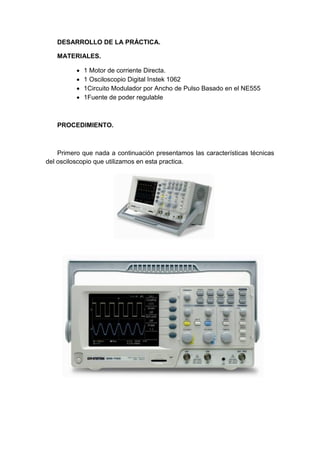 DESARROLLO DE LA PRÁCTICA.

   MATERIALES.

             1 Motor de corriente Directa.
             1 Osciloscopio Digital Instek 1062
             1Circuito Modulador por Ancho de Pulso Basado en el NE555
             1Fuente de poder regulable



   PROCEDIMIENTO.



    Primero que nada a continuación presentamos las características técnicas
del osciloscopio que utilizamos en esta practica.
 