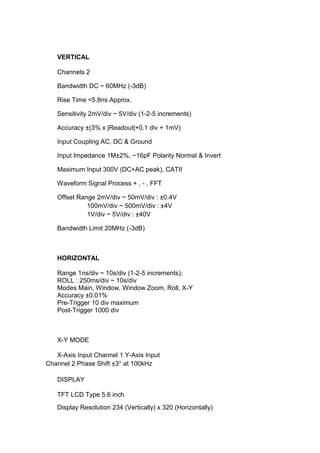 VERTICAL

   Channels 2

   Bandwidth DC ~ 60MHz (-3dB)

   Rise Time <5.8ns Approx.

   Sensitivity 2mV/div ~ 5V/div (1-2-5 increments)

   Accuracy ±(3% x |Readout|+0.1 div + 1mV)

   Input Coupling AC, DC & Ground

   Input Impedance 1M±2%, ~16pF Polarity Normal & Invert

   Maximum Input 300V (DC+AC peak), CATII

   Waveform Signal Process + , - , FFT

   Offset Range 2mV/div ~ 50mV/div : ±0.4V
             100mV/div ~ 500mV/div : ±4V
             1V/div ~ 5V/div : ±40V

   Bandwidth Limit 20MHz (-3dB)



   HORIZONTAL

   Range 1ns/div ~ 10s/div (1-2-5 increments);
   ROLL : 250ms/div ~ 10s/div
   Modes Main, Window, Window Zoom, Roll, X-Y
   Accuracy ±0.01%
   Pre-Trigger 10 div maximum
   Post-Trigger 1000 div



   X-Y MODE

   X-Axis Input Channel 1 Y-Axis Input
Channel 2 Phase Shift ±3° at 100kHz

   DISPLAY

   TFT LCD Type 5.6 inch
   Display Resolution 234 (Vertically) x 320 (Horizontally)
 